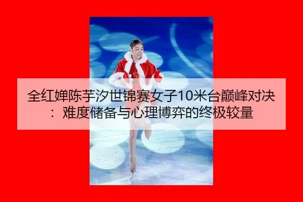 全红婵陈芋汐世锦赛女子10米台巅峰对决：难度储备与心理博弈的终极较量