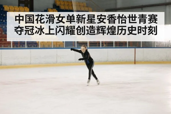 中国花滑女单新星安香怡世青赛夺冠冰上闪耀创造辉煌历史时刻